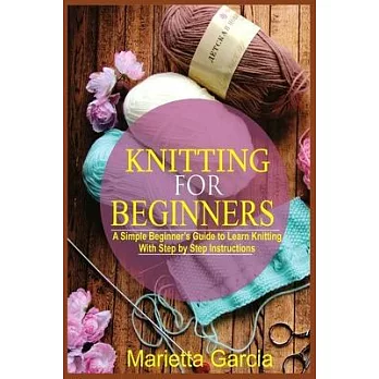Knitting for Beginners: A Simple Beginner’’s Guide to Learn Knitting with Step By Step Instructions