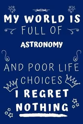 My World Is Full Of Astronomy And Poor Life Choices I Regret Nothing: Perfect Gag Gift For A Lover Of Astronomy - Blank Lined Notebook Journal - 120 P