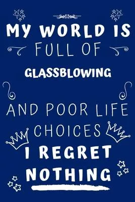 My World Is Full Of Glassblowing And Poor Life Choices I Regret Nothing: Perfect Gag Gift For A Lover Of Glassblowing - Blank Lined Notebook Journal -
