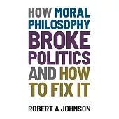 How Moral Philosophy Broke Politics: And How To Fix It