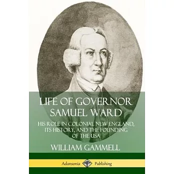 Life of Governor Samuel Ward: His Role in Colonial New England, its History, and the Founding of the USA