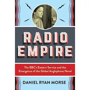 Radio Empire: The Bbc’’s Eastern Service and the Emergence of the Global Anglophone Novel
