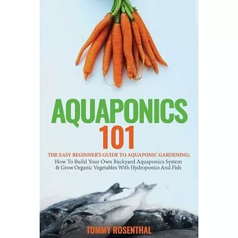 Aquaponics 101: The Easy Beginner’’s Guide to Aquaponic Gardening: How To Build Your Own Backyard Aquaponics System and Grow Organic Ve