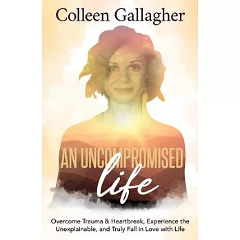 An Uncompromised Life: Overcome Trauma and Heartbreak, Experience the Unexplainable, and Truly Fall in Love with Life