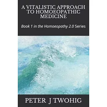 A Vitalistic Approach to Homoeopathic Medicine: Book 1 in the Homoeopathy 2.0 Series