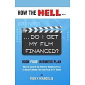 HOW THE HELL... Do I Get My Film Financed?: Book Four: BUSINESS PLAN: How To Create The Perfect Business Plan To Raise Funding For Your Film Or TV Sho