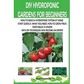 DIY Hydroponic Gardens for Beginners: How to Build a Hydroponic System at Home Start Quickly, What You Need, How to Grow Fruit, Vegetables, Flowers wi