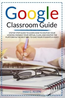Google Classroom Guide: Step By Step Guide To Learn How To Digitize Your Lessons, Manage Your Virtual Class And Master The Platform In The Bes