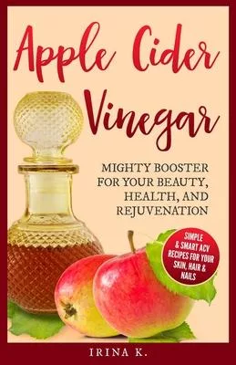 Apple Cider Vinegar - Mighty Booster for Your Beauty, Health, and Rejuvenation: Simple & Smart Acv Recipes for Your Skin, Hair & Nails