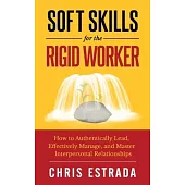 Soft Skills For The Rigid Worker: How to Authentically Lead, Effectively Manage, and Master Interpersonal Relationships