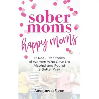 Sober Moms, Happy Moms: 12 Real-Life Stories of Women Who Gave Up Alcohol and Found a Better Way