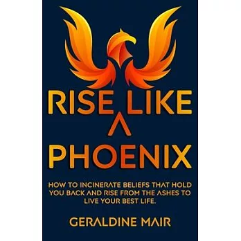 Rise Like A Phoenix: How to incinerate beliefs that hold you back and rise from the ashes to live your best life