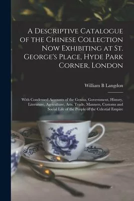 A Descriptive Catalogue of the Chinese Collection Now Exhibiting at St. George’’s Place, Hyde Park Corner, London: With Condensed Accounts of the Geniu