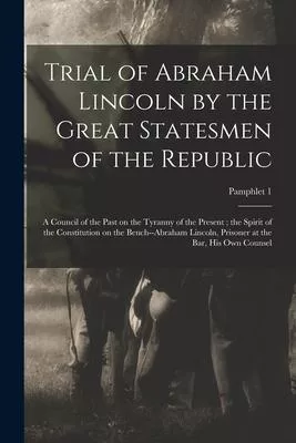 Trial of Abraham Lincoln by the Great Statesmen of the Republic: a Council of the Past on the Tyranny of the Present; the Spirit of the Constitution o