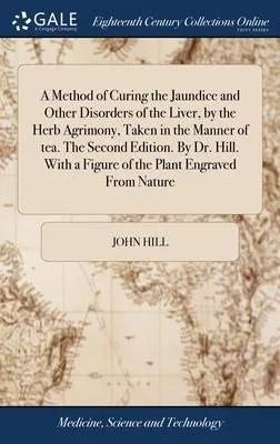 A Method of Curing the Jaundice and Other Disorders of the Liver, by the Herb Agrimony, Taken in the Manner of tea. The Second Edition. By Dr. Hill. W
