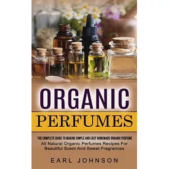 Organic Perfumes: The Complete Guide To Making Simple And Easy Homemade Organic Perfume (All Natural Organic Perfumes Recipes For Beauti