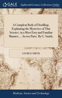 A Compleat Body of Distilling, Explaining the Mysteries of That Science, in a Most Easy and Familiar Manner; ... In two Parts. By G. Smith,