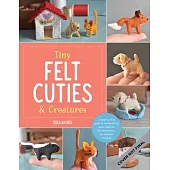 Tiny Felt Cuties & Creatures: A Step-By-Step Guide to Handcrafting More Than 20 Felt Miniatures--No Machine Required