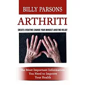 Arthritis: Create a Routine Change Your Mindset and Find Relief (The Most Important Information You Need to Improve Your Health)