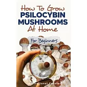 How to Grow Psilocybin Mushrooms at Home for Beginners: 5 Comprehensive Magic Mushroom Growing Methods & All You Need to Know About Psilocybin: 5 Comp