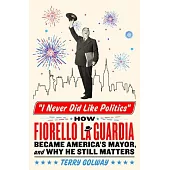 I Never Did Like Politics: How Fiorello Laguardia Became America’s Mayor, and Why He Still Matters