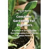 Container Gardening For Beginners: A Guide a to Growing Your Own Vegetables Fruits, Herbs, & Edible Flowers