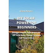 DIY Solar Power for Beginners: Design, Install And Maintain Off Grid Solar Power System for your Home
