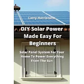 DIY Solar Power Made Easy For Beginners: Solar Panel System For Your Home To Power Everything From The Sun