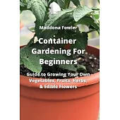 Container Gardening For Beginners: Guide to Growing Your Own Vegetables, Fruits, Herbs, & Edible Flowers