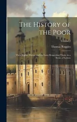 The History of the Poor: Their Rights, Duties, and the Laws Respecting Them. in a Series of Letters; Volume 2