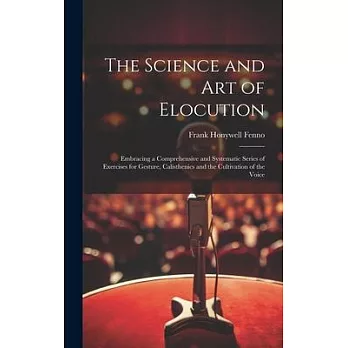 The Science and Art of Elocution: Embracing a Comprehensive and Systematic Series of Exercises for Gesture, Calisthenics and the Cultivation of the Vo