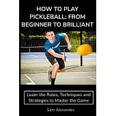 How to Play Pickleball: FROM BEGINNER TO BRILLIANT: Learn the Rules, Techniques and Strategies to Master the Game
