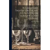 Rudimentary Treatise On The Art Of Painting On Glass, Or Glass-staining: Comprising Directions For Preparing The Pigments And Fluxes, For Laying Them