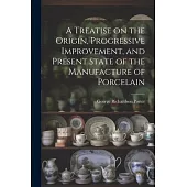 A Treatise on the Origin, Progressive Improvement, and Present State of the Manufacture of Porcelain