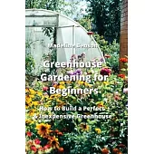 Greenhouse Gardening for Beginners: How to Build a Perfect & Inexpensive Greenhouse