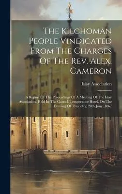 The Kilchoman People Vindicated From The Charges Of The Rev. Alex. Cameron: A Report Of The Proceedings Of A Meeting Of The Islay Association, Held In