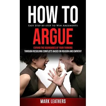 How to Argue: Easy Step-by-step to Win Arguments (Expand the Boundaries of Your Thinking through Resolving Conflicts Based on Reason