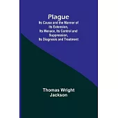 Plague; Its Cause and the Manner of its Extension, Its Menace, Its Control and Suppression, Its Diagnosis and Treatment