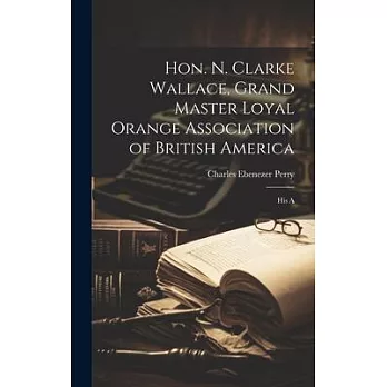 Hon. N. Clarke Wallace, Grand Master Loyal Orange Association of British America [microform]: His A