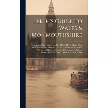 Leigh’s Guide To Wales & Monmouthshire: Containing Observations On The Mode Of Travelling, Plans Of Various Tours, Sketches Of The Manners And Customs