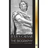 Julius Caesar: The biography, life and death of a Roman colossus, Gallic wars, politics and dictatorship