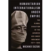 Humanitarian Internationalism Under Empire: The Global Evolution of the Japanese Red Cross Movement, 1877-1945