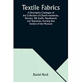 Textile Fabrics A Descriptive Catalogue of the Collection of Church-vestments, Dresses, Silk Stuffs, Needlework and Tapestries, forming that Section o