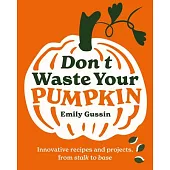Don’t Waste Your Pumpkin: Innovative Recipes and Projects, from Stalk to Base