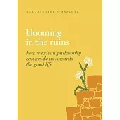 Blooming in the Ruins: How Mexican Philosophy Can Guide Us Towards the Good Life