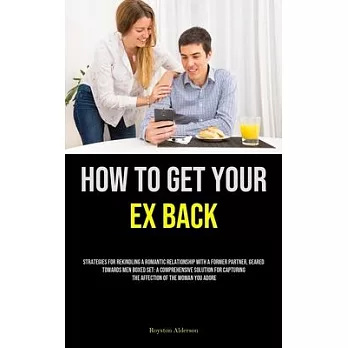 How to Get Your Ex Back: Strategies For Rekindling A Romantic Relationship With A Former Partner, Geared Towards Men Boxed Set: A Comprehensive