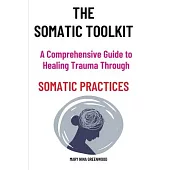 The Somatic Toolkit-A Comprehensive Guide to Healing Trauma Through Somatic Practices: A Comprehensive Guide to Healing Trauma Through Somatic Practic