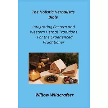 The Holistic Herbalist’s Bible: Integrating Eastern and Western Herbal Traditions - For the Experienced Practitioner