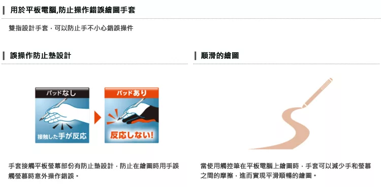 用於平板電腦防止操作錯誤繪圖手套雙指設計手套,可以防止手不小心錯誤操件 誤操作防止設計なしパッドありした手が反応反応しない!手套接觸平板螢幕部份有防止墊設計,防止在繪圖時用手誤觸螢幕時意外操作錯誤。 順滑的繪圖當使用觸控筆在平板電腦上繪圖時,手套可以減少手和螢幕之間的摩擦,進而實現平滑順暢的繪圖。