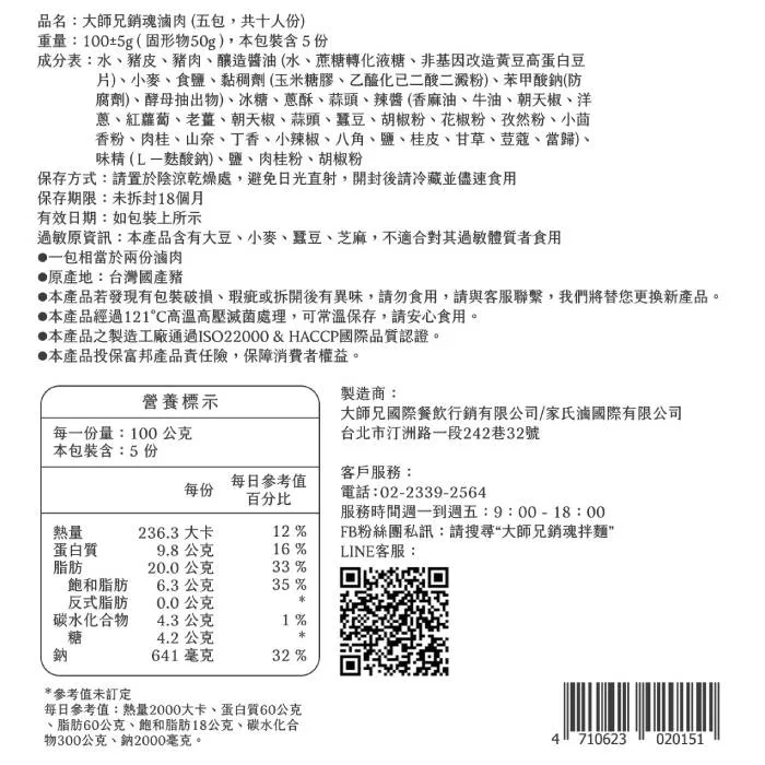 品名:大師兄銷魂滷肉(五包,共十人份),重量:100+5g(固形物50g),本包裝含5份,成分表:水、豬皮、豬肉、釀造醬油(水、蔗糖轉化液糖、非基因改造黃豆高蛋白豆,片)、小麥、食鹽、黏稠劑(玉米糖膠、乙醯化已二酸二澱粉)、苯甲酸鈉(防,腐劑)、酵母
